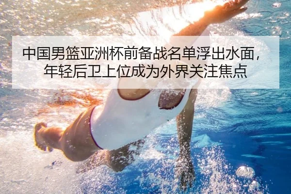 中国男篮亚洲杯前备战名单浮出水面，年轻后卫上位成为外界关注焦点